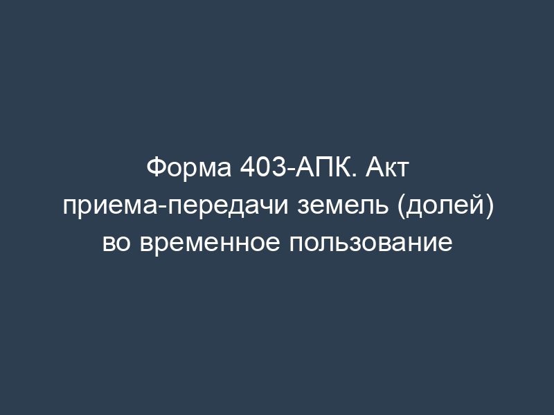 Форма 403-АПК. Акт приема-передачи земель (долей) во временное пользование