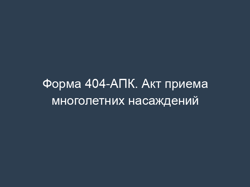 Форма 404-АПК. Акт приема многолетних насаждений