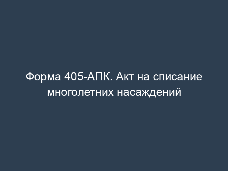 Форма 405-АПК. Акт на списание многолетних насаждений