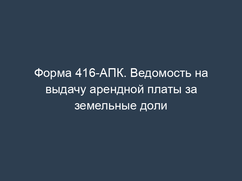 Форма 416-АПК. Ведомость на выдачу арендной платы за земельные доли