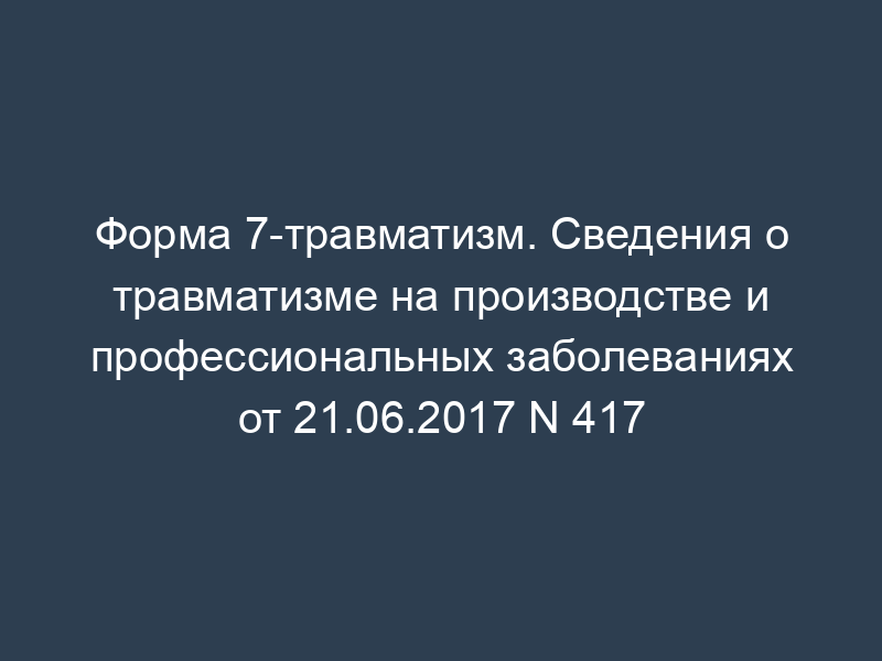 Форма 7-травматизм. Сведения о травматизме на производстве и профессиональных заболеваниях от 21.06.2017 N 417