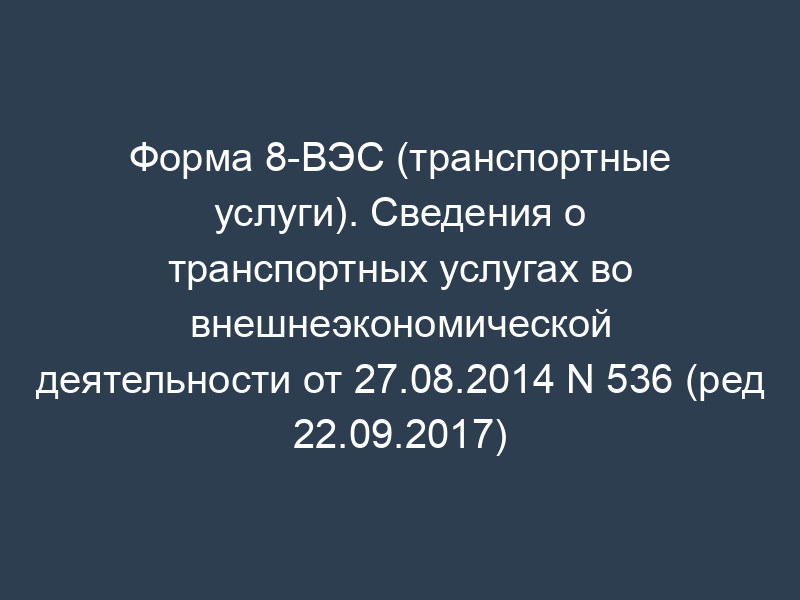 Форма 8-ВЭС (транспортные услуги). Сведения о транспортных услугах во внешнеэкономической деятельности от 27.08.2014 N 536 (ред 22.09.2017)