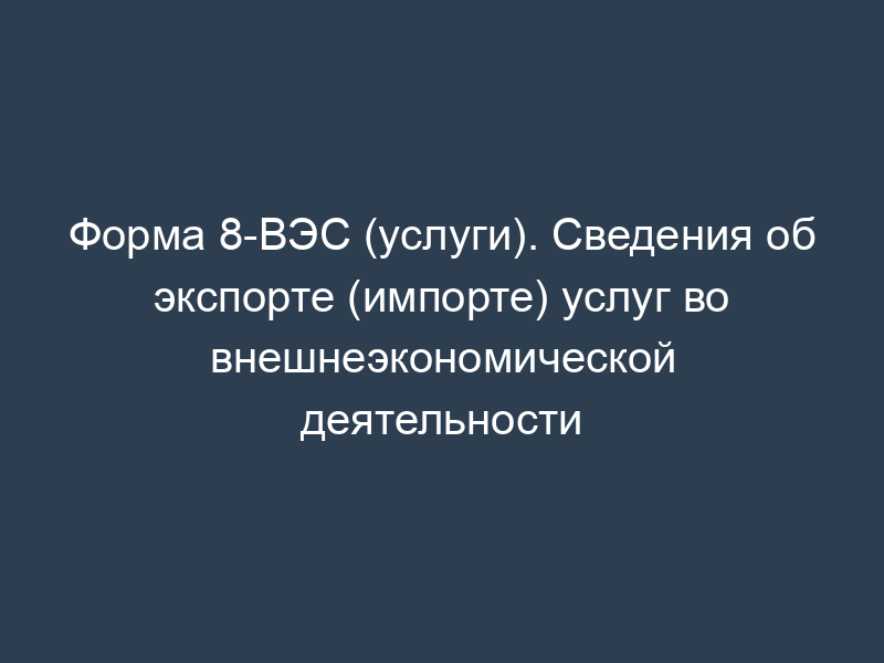 Форма 8-ВЭС (услуги). Сведения об экспорте (импорте) услуг во внешнеэкономической деятельности