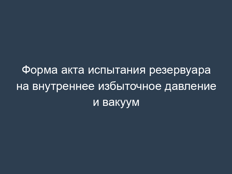 Форма акта испытания резервуара на внутреннее избыточное давление и вакуум