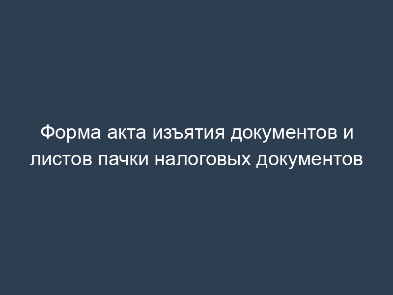 Форма акта изъятия документов и листов пачки налоговых документов