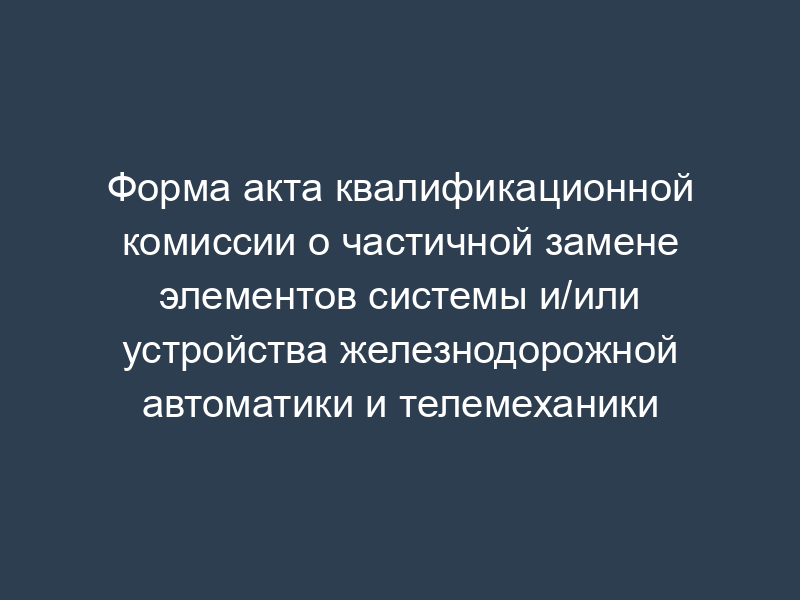 Форма акта квалификационной комиссии о частичной замене элементов системы и/или устройства железнодорожной автоматики и телемеханики