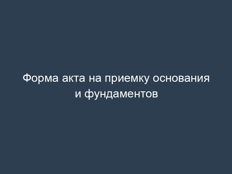 Форма акта на приемку основания и фундаментов