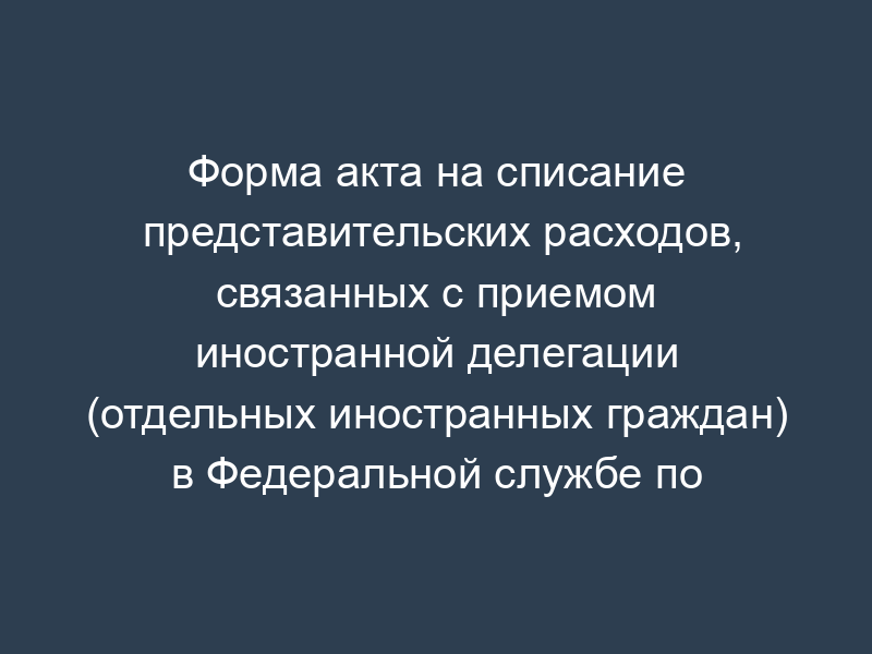 Форма акта на списание представительских расходов, связанных с приемом иностранной делегации (отдельных иностранных граждан) в Федеральной службе по экологическому, технологическому и атомному надзору