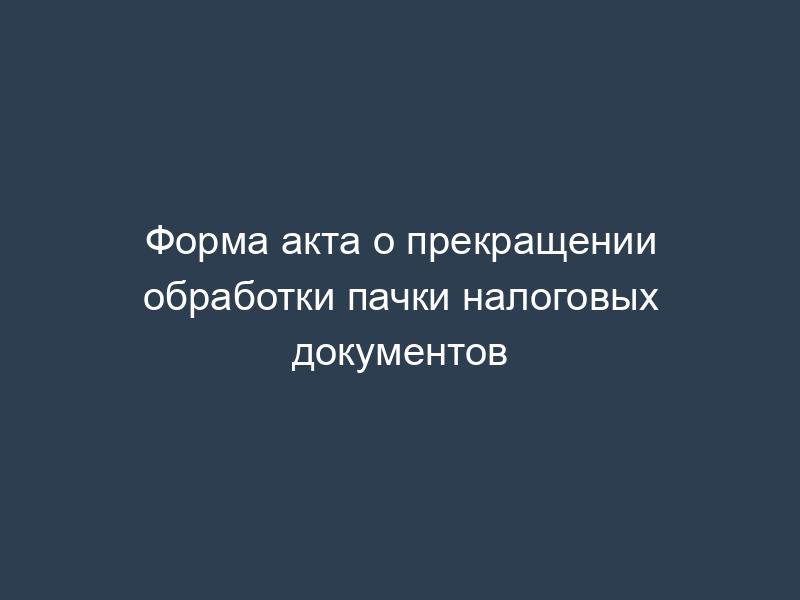 Форма акта о прекращении обработки пачки налоговых документов
