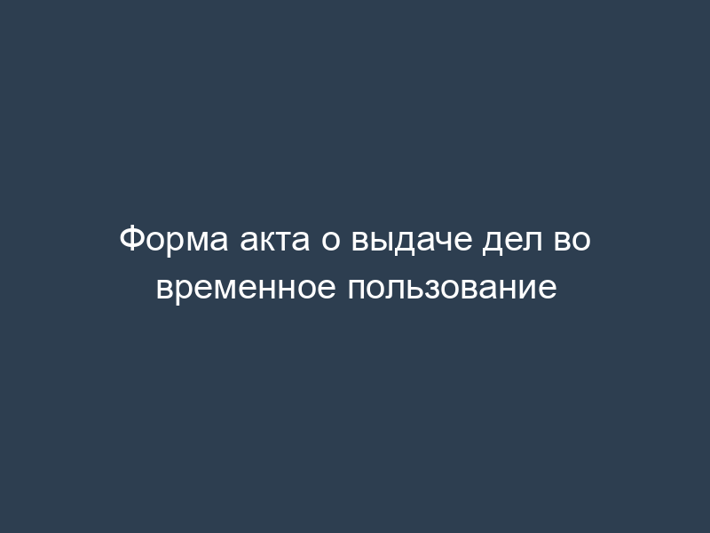 Форма акта о выдаче дел во временное пользование