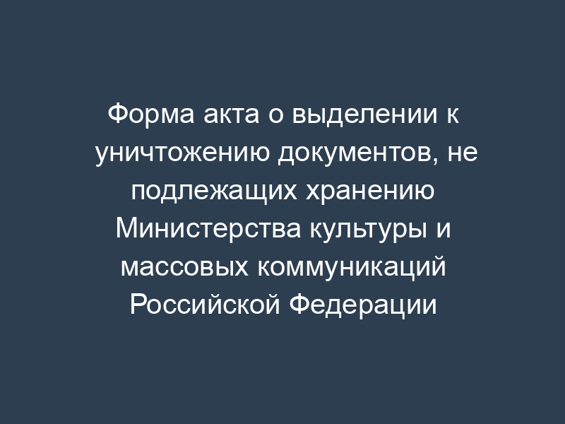 Форма акта о выделении к уничтожению документов, не подлежащих хранению Министерства культуры и массовых коммуникаций Российской Федерации