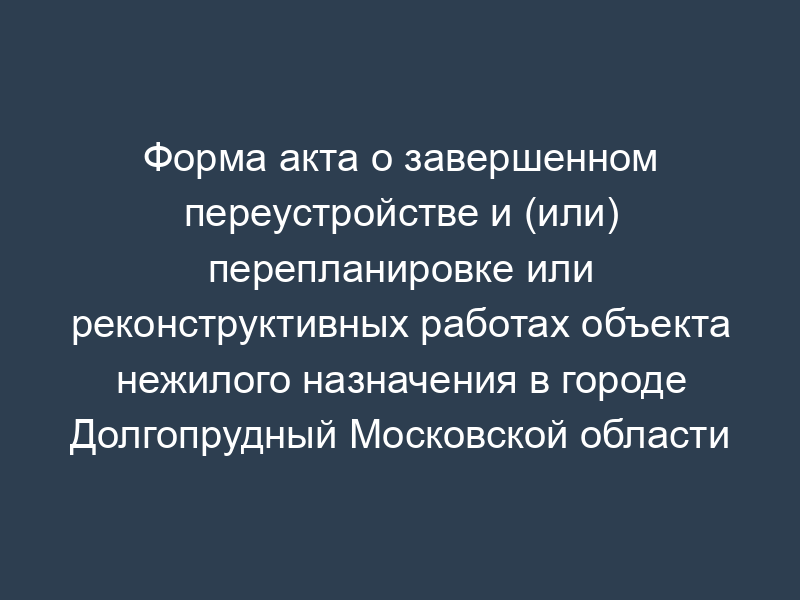 Форма акта о завершенном переустройстве и (или) перепланировке или реконструктивных работах объекта нежилого назначения в городе Долгопрудный Московской области