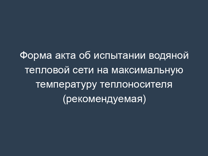 Форма акта об испытании водяной тепловой сети на максимальную температуру теплоносителя (рекомендуемая)