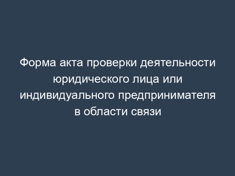 Форма акта проверки деятельности юридического лица или индивидуального предпринимателя в области связи