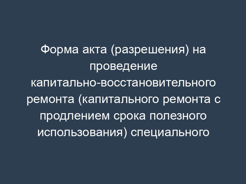 Форма акта (разрешения) на проведение капитально-восстановительного ремонта (капитального ремонта с продлением срока полезного использования) специального подвижного состава