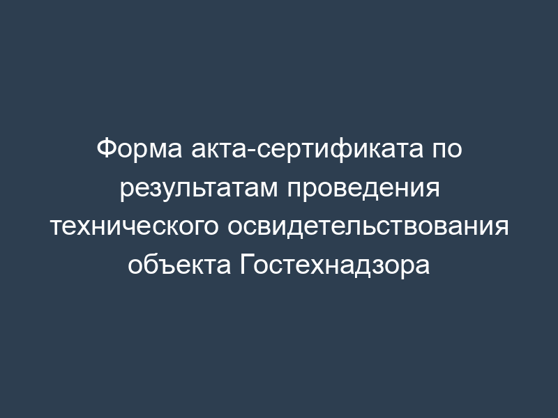 Форма акта-сертификата по результатам проведения технического освидетельствования объекта Гостехнадзора