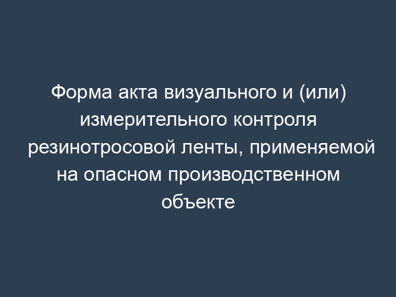 Форма акта визуального и (или) измерительного контроля резинотросовой ленты, применяемой на опасном производственном объекте