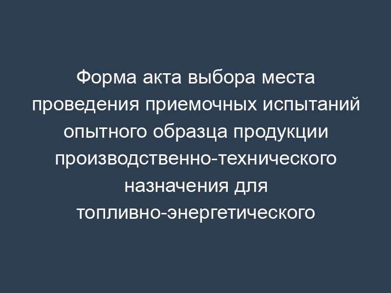 Форма акта выбора места проведения приемочных испытаний опытного образца продукции производственно-технического назначения для топливно-энергетического комплекса (рекомендуемая)