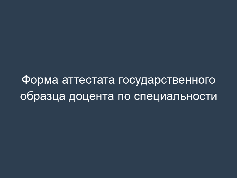 Форма аттестата государственного образца доцента по специальности