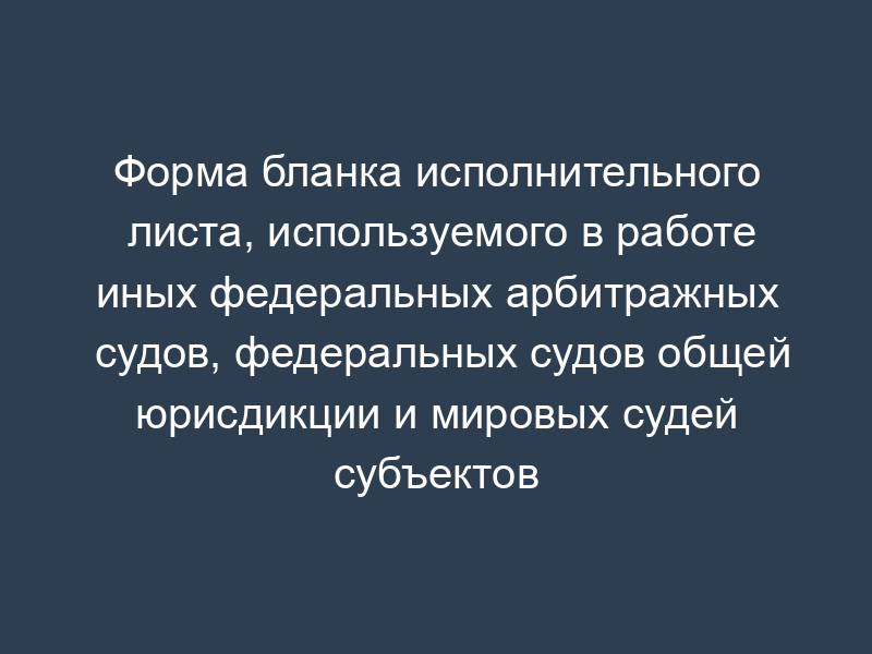 Форма бланка исполнительного листа, используемого в работе иных федеральных арбитражных судов, федеральных судов общей юрисдикции и мировых судей субъектов Российской Федерации