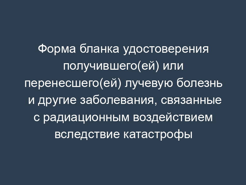 Форма бланка удостоверения получившего(ей) или перенесшего(ей) лучевую болезнь и другие заболевания, связанные с радиационным воздействием вследствие катастрофы на Чернобыльской АЭС; ставшего(ей) инвалидом