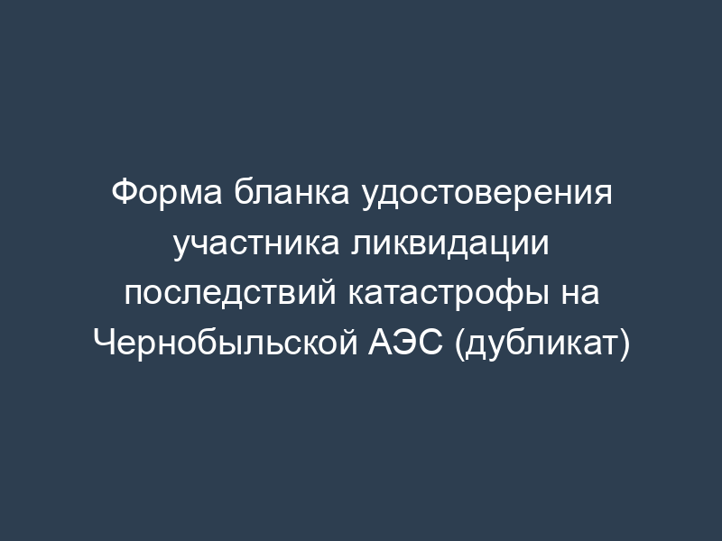 Форма бланка удостоверения участника ликвидации последствий катастрофы на Чернобыльской АЭС (дубликат)