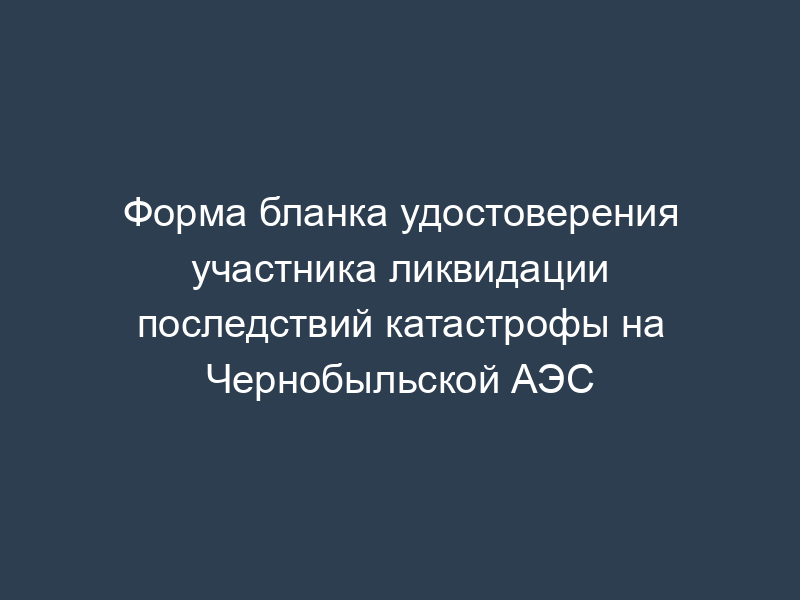 Форма бланка удостоверения участника ликвидации последствий катастрофы на Чернобыльской АЭС