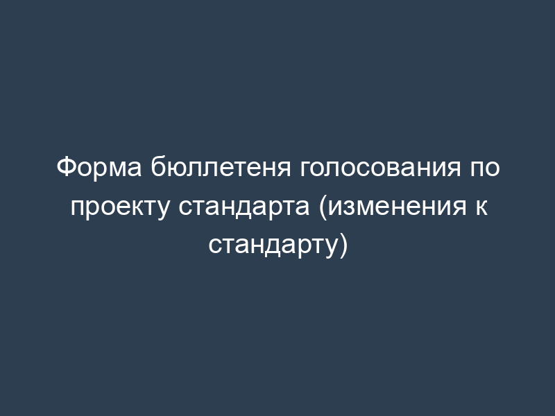 Форма бюллетеня голосования по проекту стандарта (изменения к стандарту)