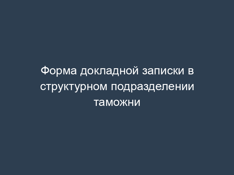Форма докладной записки в структурном подразделении таможни