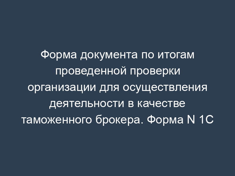 Форма документа по итогам проведенной проверки организации для осуществления деятельности в качестве таможенного брокера. Форма N 1С