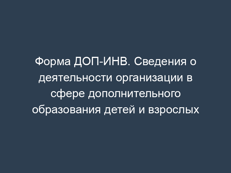 Форма ДОП-ИНВ. Сведения о деятельности организации в сфере дополнительного образования детей и взрослых