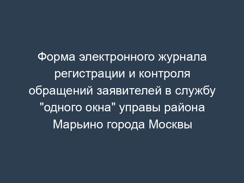 Форма электронного журнала регистрации и контроля обращений заявителей в службу "одного окна" управы района Марьино города Москвы