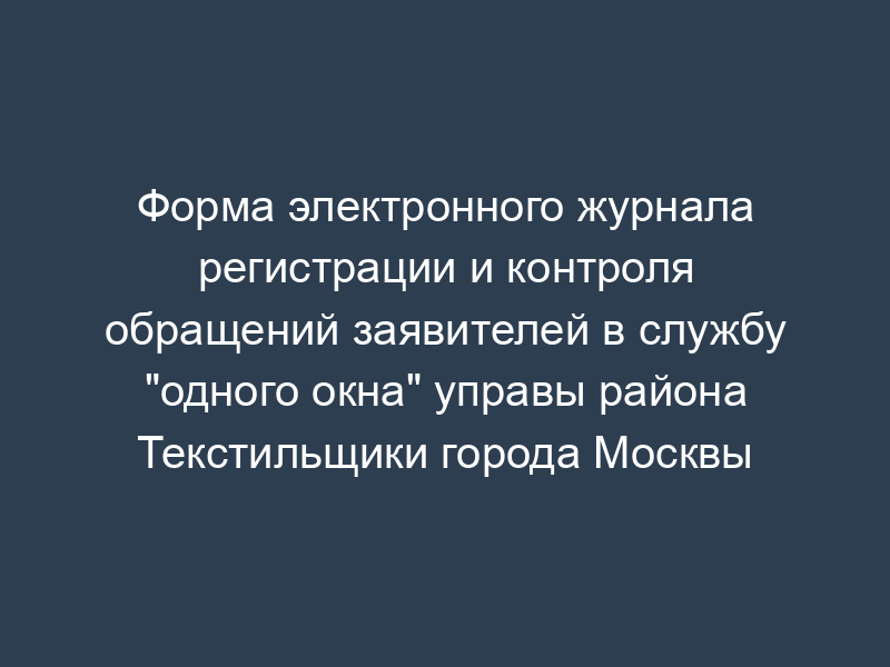 Форма электронного журнала регистрации и контроля обращений заявителей в службу "одного окна" управы района Текстильщики города Москвы