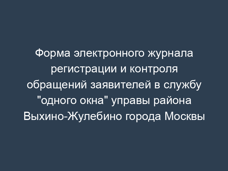 Форма электронного журнала регистрации и контроля обращений заявителей в службу "одного окна" управы района Выхино-Жулебино города Москвы