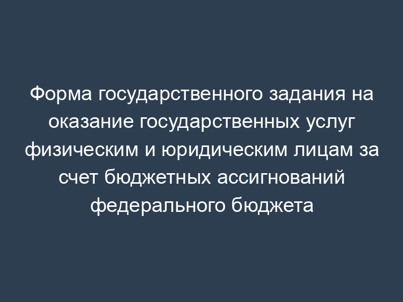 Форма государственного задания на оказание государственных услуг физическим и юридическим лицам за счет бюджетных ассигнований федерального бюджета