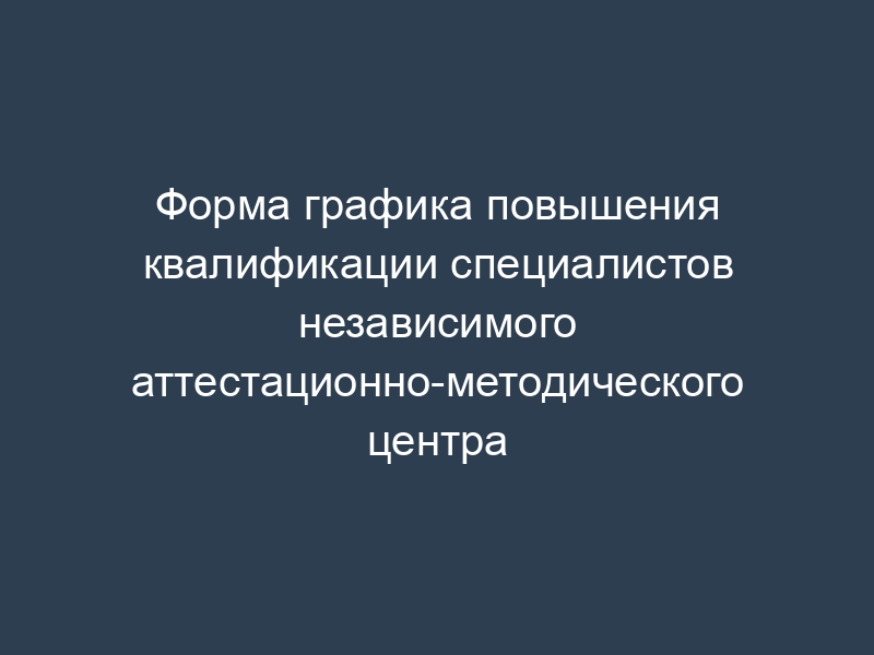Форма графика повышения квалификации специалистов независимого аттестационно-методического центра
