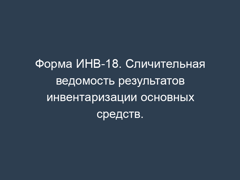 Форма ИНВ-18. Сличительная ведомость результатов инвентаризации основных средств.