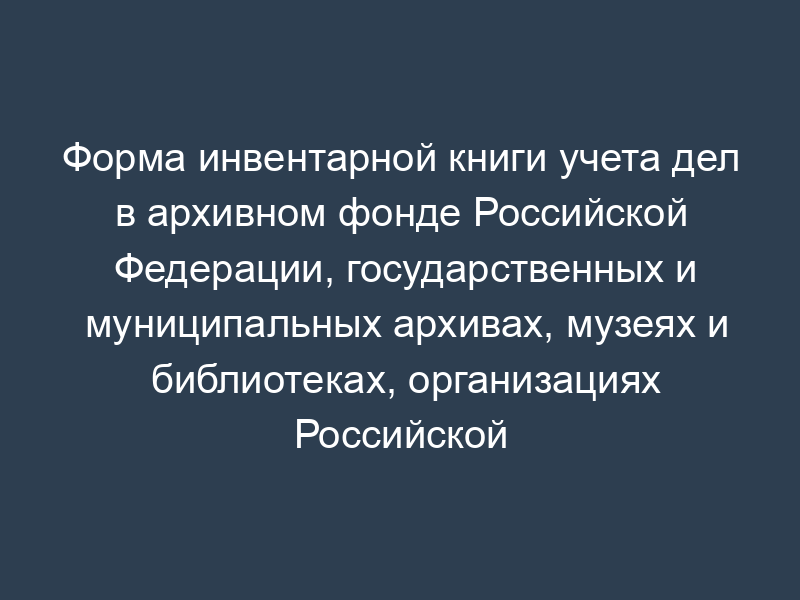 Форма инвентарной книги учета дел в архивном фонде Российской Федерации, государственных и муниципальных архивах, музеях и библиотеках, организациях Российской академии наук, имеющих в оформлении или в приложении к ним драгоценные металлы и камни