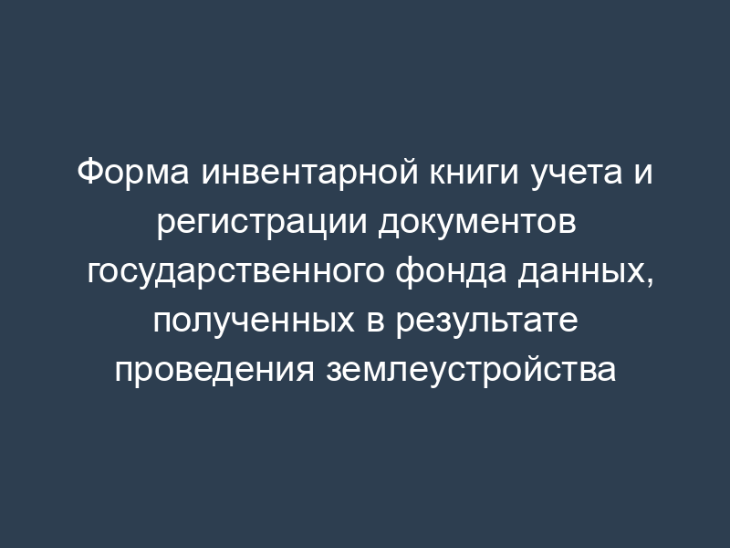 Форма инвентарной книги учета и регистрации документов государственного фонда данных, полученных в результате проведения землеустройства