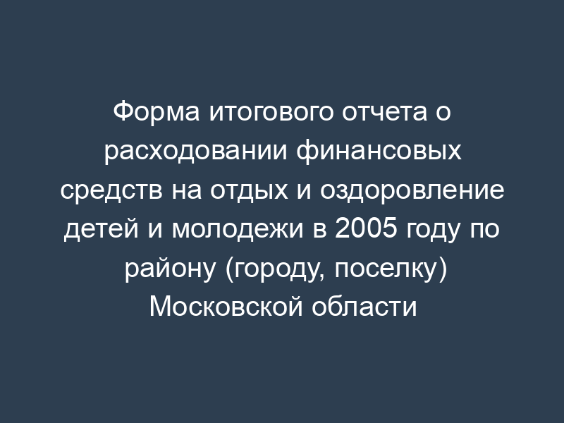 Форма итогового отчета о расходовании финансовых средств на отдых и оздоровление детей и молодежи в 2005 году по району (городу, поселку) Московской области