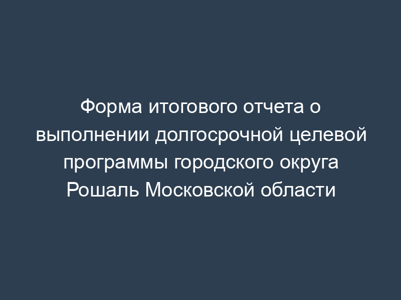 Форма итогового отчета о выполнении долгосрочной целевой программы городского округа Рошаль Московской области