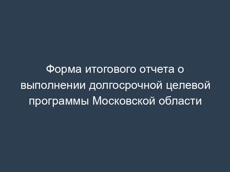 Форма итогового отчета о выполнении долгосрочной целевой программы Московской области