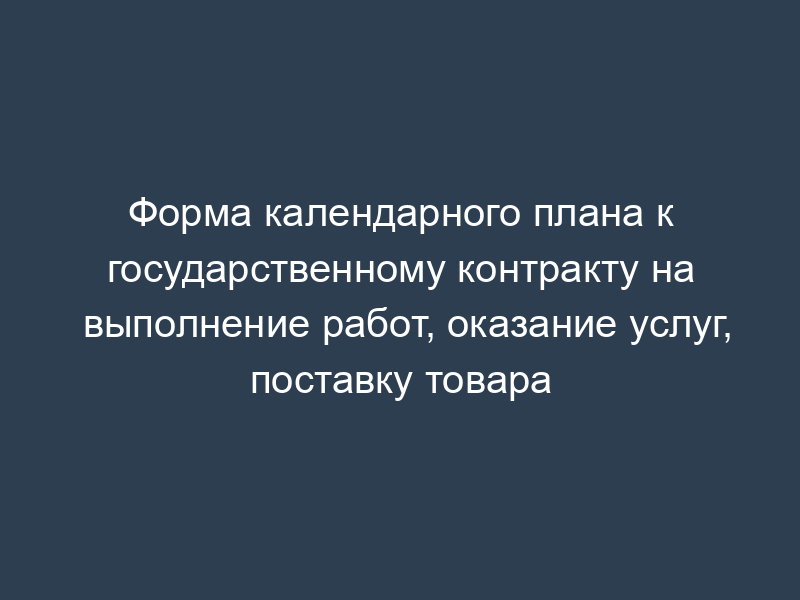 Форма календарного плана к государственному контракту на выполнение работ, оказание услуг, поставку товара