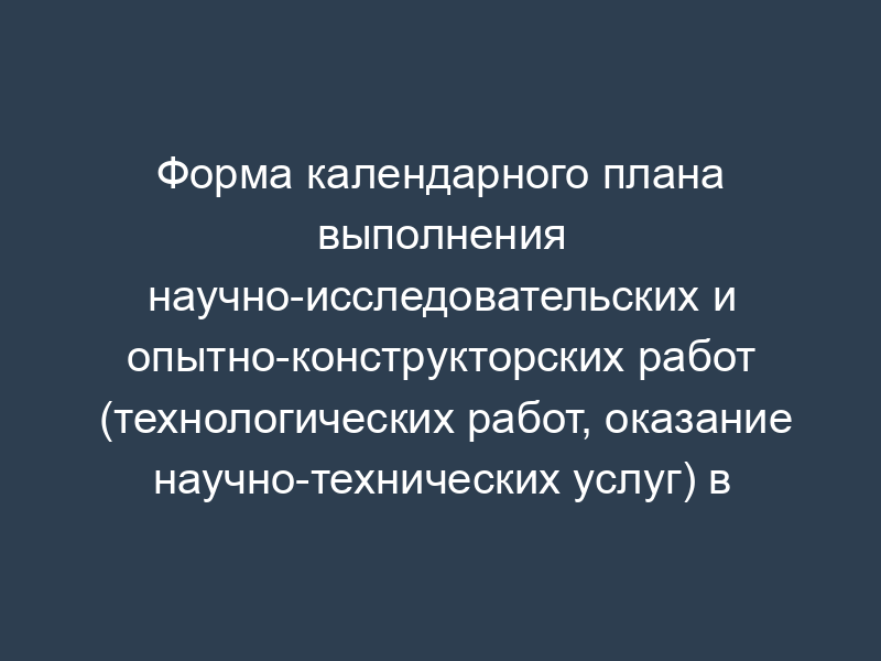 Форма календарного плана выполнения научно-исследовательских и опытно-конструкторских работ (технологических работ, оказание научно-технических услуг) в Федеральной службе по экологическому, технологическому и атомному надзору