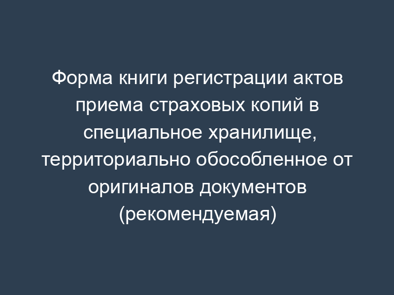 Форма книги регистрации актов приема страховых копий в специальное хранилище, территориально обособленное от оригиналов документов (рекомендуемая)