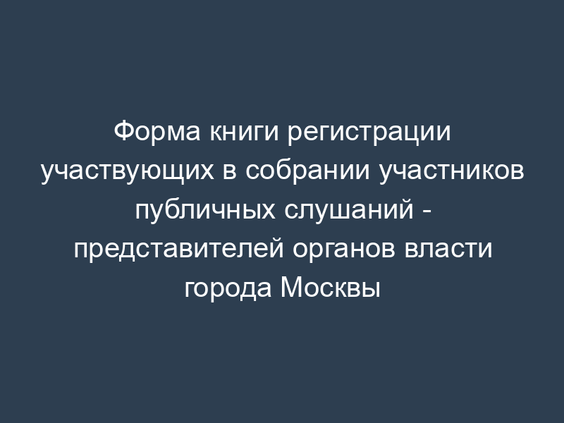 Форма книги регистрации участвующих в собрании участников публичных слушаний - представителей органов власти города Москвы