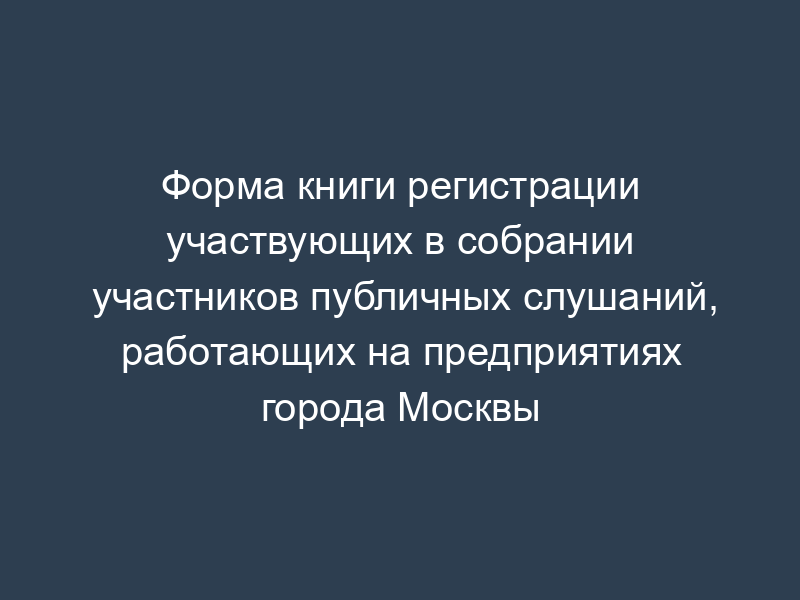 Форма книги регистрации участвующих в собрании участников публичных слушаний, работающих на предприятиях города Москвы
