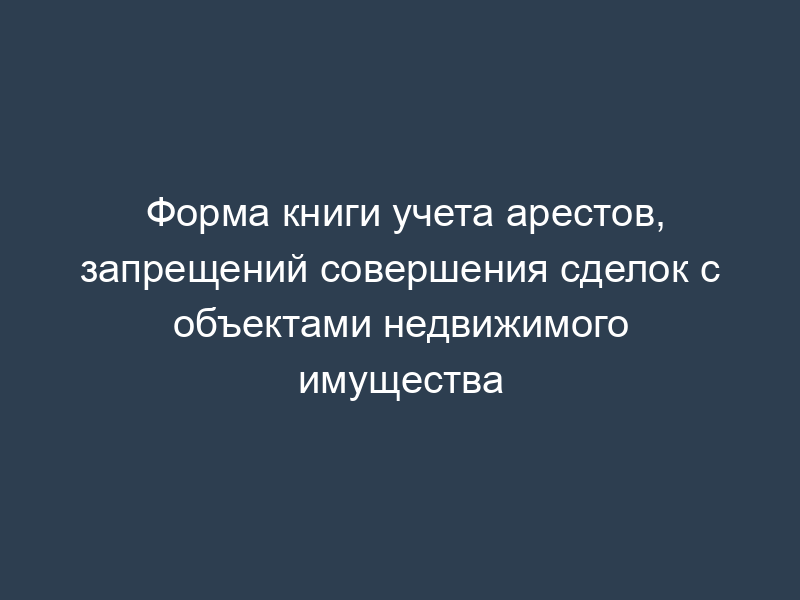 Форма книги учета арестов, запрещений совершения сделок с объектами недвижимого имущества
