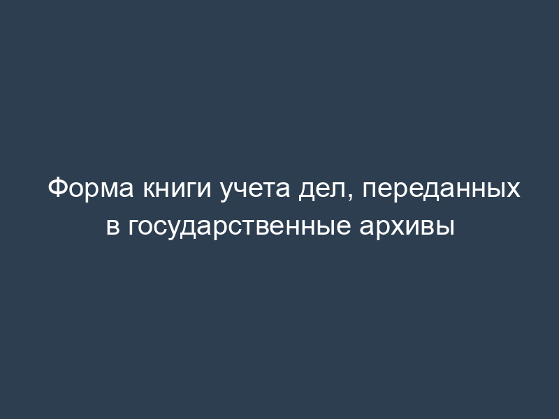 Форма книги учета дел, переданных в государственные архивы