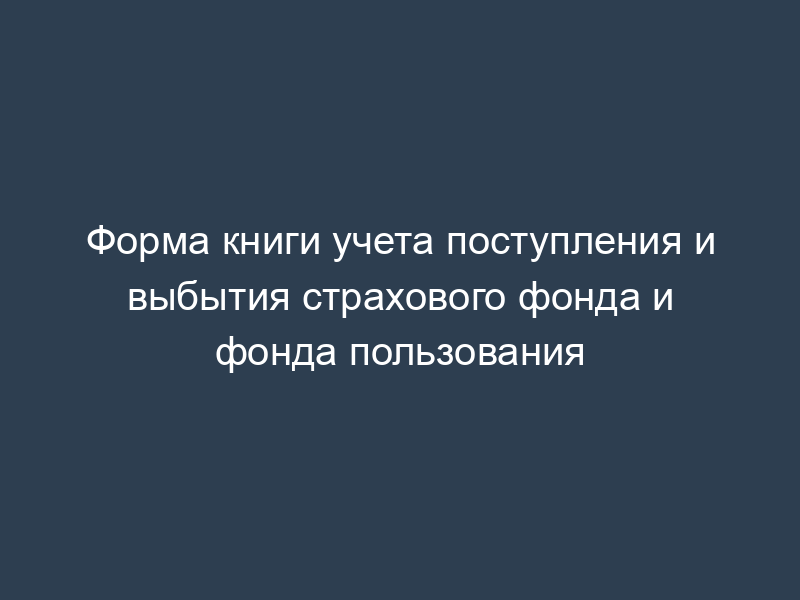 Форма книги учета поступления и выбытия страхового фонда и фонда пользования